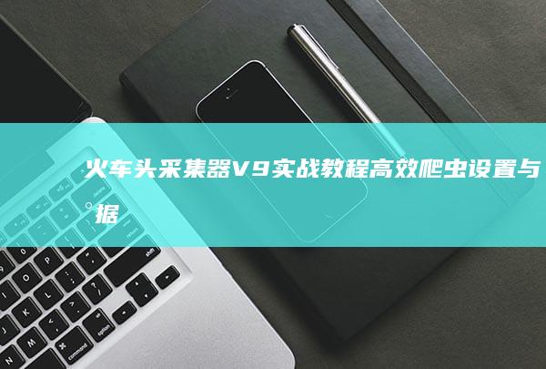 火车头采集器V9实战教程：高效爬虫设置与数据采集策略