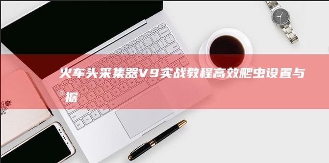 火车头采集器V9实战教程：高效爬虫设置与数据采集策略